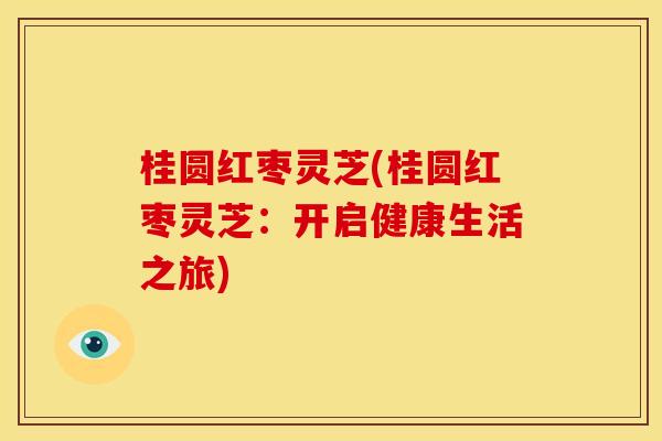 桂圆红枣灵芝(桂圆红枣灵芝:开启健康生活之旅) 桂圆红枣灵芝(桂圆红枣灵芝:开启健康生活之旅)