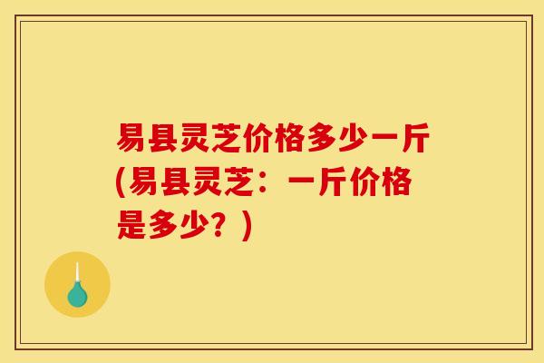 易县灵芝价格多少一斤(易县灵芝:一斤价格是多少?) 易县灵芝价格多少一斤(易县灵芝:一斤价格是多少?)