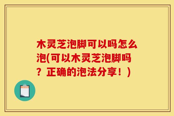 木灵芝泡脚可以吗怎么泡(可以木灵芝泡脚吗?正确的泡法分享!) 木灵芝泡脚可以吗怎么泡(可以木灵芝泡脚吗?正确的泡法分享!)