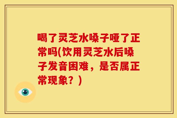 喝了灵芝水嗓子哑了正常吗(饮用灵芝水后嗓子发音困难,是否属正常现象?) 喝了灵芝水嗓子哑了正常吗(饮用灵芝水后嗓子发音困难,是否属正常现象?)