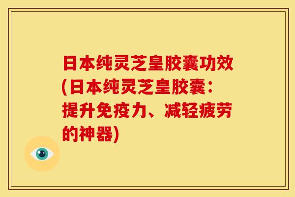 日本纯灵芝皇胶囊功效(日本纯灵芝皇胶囊：提升免疫力、减轻疲劳的神器)