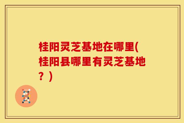 桂阳灵芝基地在哪里(桂阳县哪里有灵芝基地？)