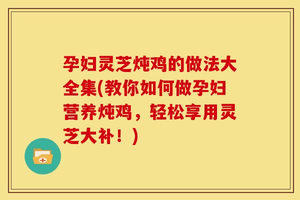 孕妇灵芝炖鸡的做法大全集(教你如何做孕妇营养炖鸡,轻松享用灵芝大补!) 孕妇灵芝炖鸡的做法大全集(教你如何做孕妇营养炖鸡,轻松享用灵芝大补!)