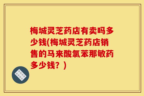 梅城灵芝药店有卖吗多少钱(梅城灵芝药店销售的马来酸氯苯那敏药多少钱?) 梅城灵芝药店有卖吗多少钱(梅城灵芝药店销售的马来酸氯苯那敏药多少钱?)