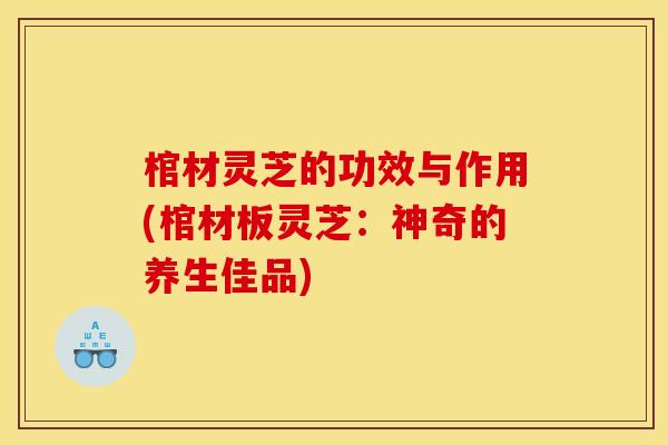 棺材灵芝的功效与作用(棺材板灵芝:神奇的养生佳品) 棺材灵芝的功效与作用(棺材板灵芝:神奇的养生佳品)