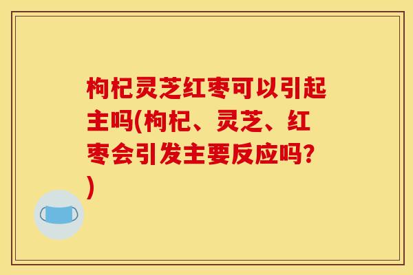 枸杞灵芝红枣可以引起主吗(枸杞、灵芝、红枣会引发主要反应吗?) 枸杞灵芝红枣可以引起主吗(枸杞、灵芝、红枣会引发主要反应吗?)