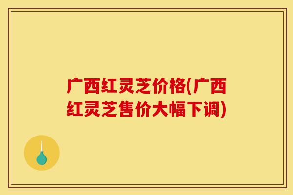 广西红灵芝价格(广西红灵芝售价大幅下调)