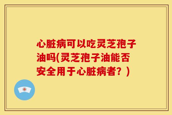 可以吃灵芝孢子油吗(灵芝孢子油能否安全用于者？)