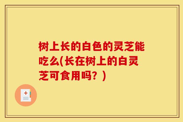 树上长的白色的灵芝能吃么(长在树上的白灵芝可食用吗?) 树上长的白色的灵芝能吃么(长在树上的白灵芝可食用吗?)