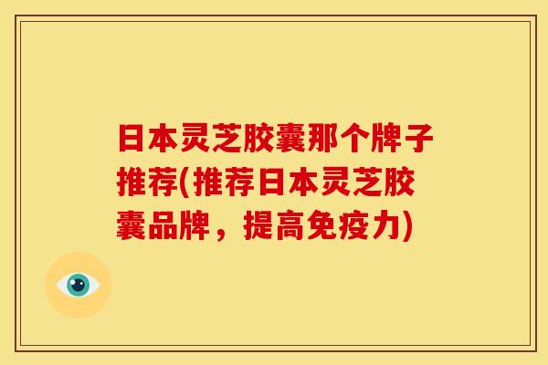 日本灵芝胶囊那个牌子推荐(推荐日本灵芝胶囊品牌,提高免疫力) 日本灵芝胶囊那个牌子推荐(推荐日本灵芝胶囊品牌,提高免疫力)