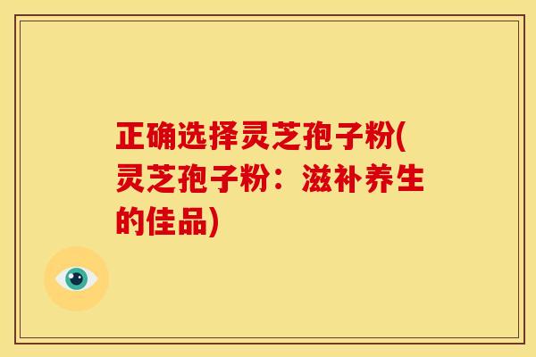正确选择灵芝孢子粉(灵芝孢子粉:滋补养生的佳品) 正确选择灵芝孢子粉(灵芝孢子粉:滋补养生的佳品)