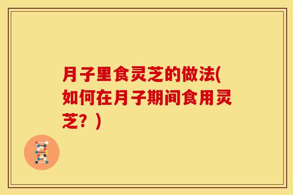 月子里食灵芝的做法(如何在月子期间食用灵芝？)