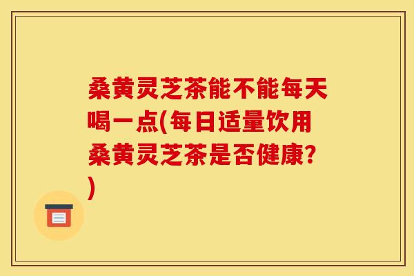 桑黄灵芝茶能不能每天喝一点(每日适量饮用桑黄灵芝茶是否健康?) 桑黄灵芝茶能不能每天喝一点(每日适量饮用桑黄灵芝茶是否健康?)