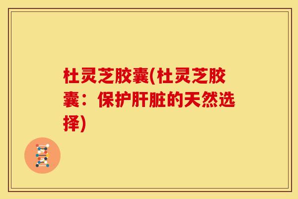 杜灵芝胶囊(杜灵芝胶囊:保护的天然选择) 杜灵芝胶囊(杜灵芝胶囊:保护的天然选择)