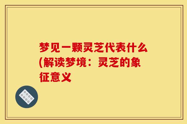梦见一颗灵芝代表什么(解读梦境:灵芝的象征意义 梦见一颗灵芝代表什么(解读梦境:灵芝的象征意义
