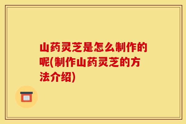 山药灵芝是怎么制作的呢(制作山药灵芝的方法介绍) 山药灵芝是怎么制作的呢(制作山药灵芝的方法介绍)