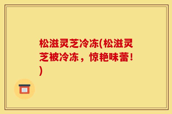 松滋灵芝冷冻(松滋灵芝被冷冻,惊艳味蕾!) 松滋灵芝冷冻(松滋灵芝被冷冻,惊艳味蕾!)