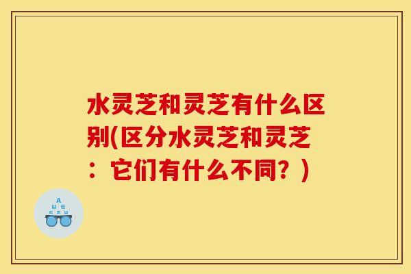 水灵芝和灵芝有什么区别(区分水灵芝和灵芝:它们有什么不同?) 水灵芝和灵芝有什么区别(区分水灵芝和灵芝:它们有什么不同?)