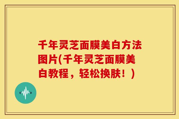 千年灵芝面膜美白方法图片(千年灵芝面膜美白教程，轻松换肤！)