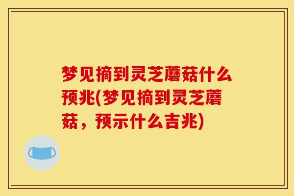 梦见摘到灵芝蘑菇什么预兆(梦见摘到灵芝蘑菇,预示什么吉兆) 梦见摘到灵芝蘑菇什么预兆(梦见摘到灵芝蘑菇,预示什么吉兆)