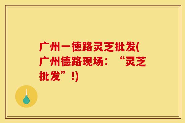 广州一德路灵芝批发(广州德路现场:“灵芝批发”!) 广州一德路灵芝批发(广州德路现场:“灵芝批发”!)