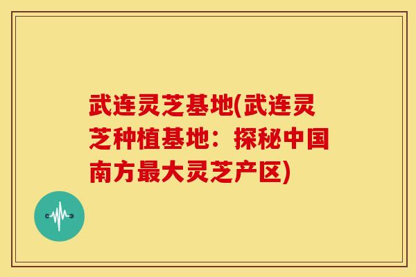 武连灵芝基地(武连灵芝种植基地:探秘中国南方大灵芝产区) 武连灵芝基地(武连灵芝种植基地:探秘中国南方大灵芝产区)
