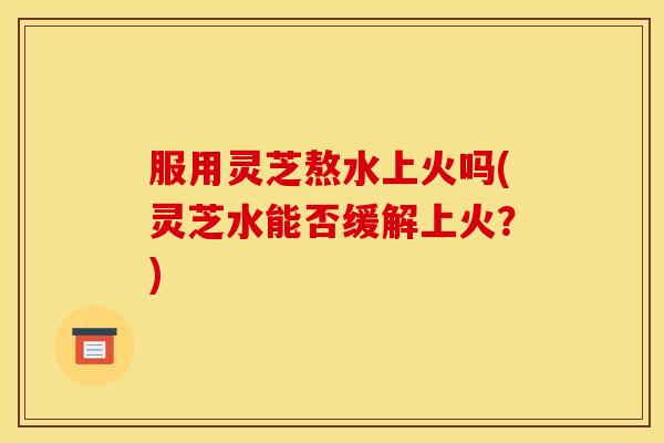 服用灵芝熬水上火吗(灵芝水能否缓解上火？)
