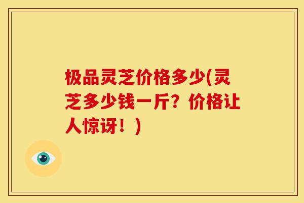 极品灵芝价格多少(灵芝多少钱一斤?价格让人惊讶!) 极品灵芝价格多少(灵芝多少钱一斤?价格让人惊讶!)