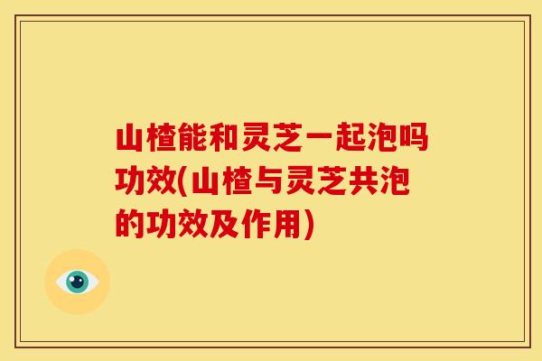 山楂能和灵芝一起泡吗功效(山楂与灵芝共泡的功效及作用) 山楂能和灵芝一起泡吗功效(山楂与灵芝共泡的功效及作用)