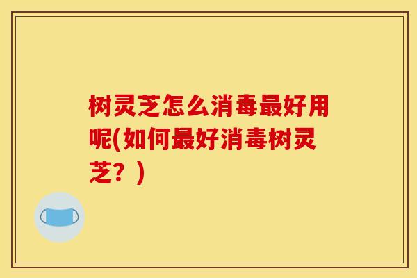 树灵芝怎么消毒好用呢(如何好消毒树灵芝?) 树灵芝怎么消毒好用呢(如何好消毒树灵芝?)