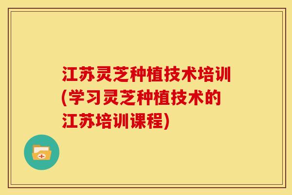 江苏灵芝种植技术培训(学习灵芝种植技术的江苏培训课程) 江苏灵芝种植技术培训(学习灵芝种植技术的江苏培训课程)