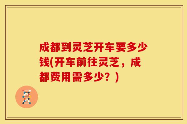 成都到灵芝开车要多少钱(开车前往灵芝,成都费用需多少?) 成都到灵芝开车要多少钱(开车前往灵芝,成都费用需多少?)