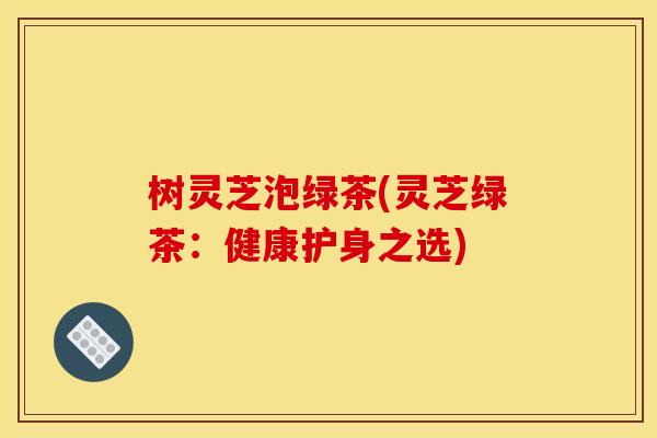 树灵芝泡绿茶(灵芝绿茶：健康护身之选)