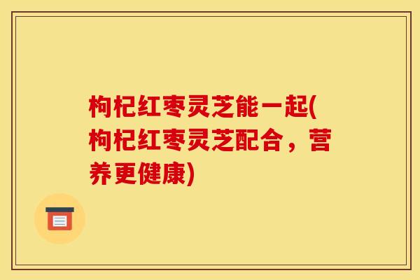 枸杞红枣灵芝能一起(枸杞红枣灵芝配合,营养更健康) 枸杞红枣灵芝能一起(枸杞红枣灵芝配合,营养更健康)