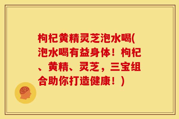 枸杞黄精灵芝泡水喝(泡水喝有益身体!枸杞、黄精、灵芝,三宝组合助你打造健康!) 枸杞黄精灵芝泡水喝(泡水喝有益身体!枸杞、黄精、灵芝,三宝组合助你打造健康!)
