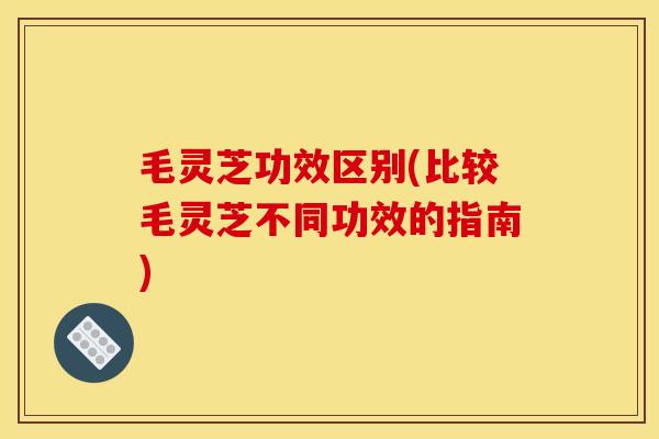 毛灵芝功效区别(比较毛灵芝不同功效的指南) 毛灵芝功效区别(比较毛灵芝不同功效的指南)