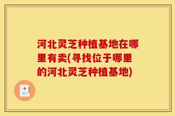 河北灵芝种植基地在哪里有卖(寻找位于哪里的河北灵芝种植基地) 河北灵芝种植基地在哪里有卖(寻找位于哪里的河北灵芝种植基地)
