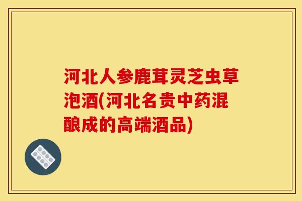 河北人参鹿茸灵芝虫草泡酒(河北名贵混酿成的高端酒品) 河北人参鹿茸灵芝虫草泡酒(河北名贵混酿成的高端酒品)