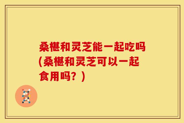 桑椹和灵芝能一起吃吗(桑椹和灵芝可以一起食用吗？)