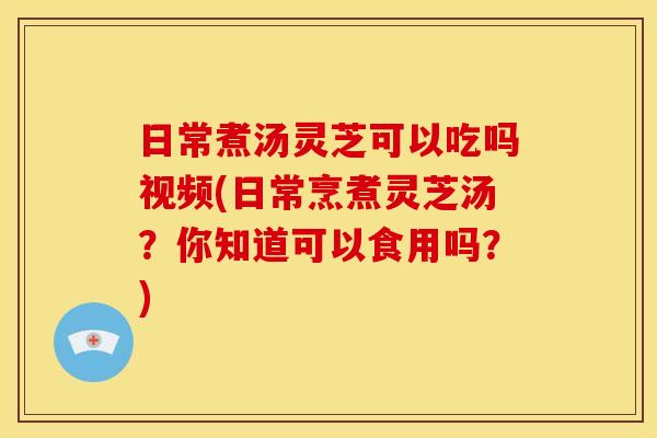 日常煮汤灵芝可以吃吗视频(日常烹煮灵芝汤？你知道可以食用吗？)
