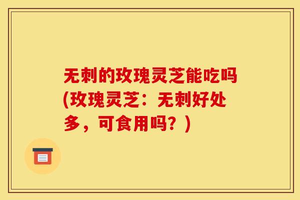 无刺的玫瑰灵芝能吃吗(玫瑰灵芝:无刺好处多,可食用吗?) 无刺的玫瑰灵芝能吃吗(玫瑰灵芝:无刺好处多,可食用吗?)