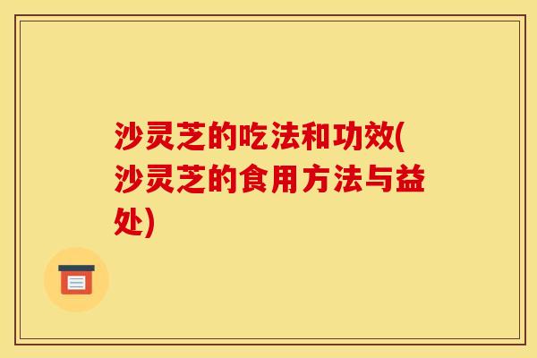 沙灵芝的吃法和功效(沙灵芝的食用方法与益处)