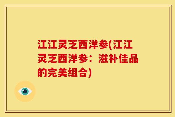 江江灵芝西洋参(江江灵芝西洋参:滋补佳品的完美组合) 江江灵芝西洋参(江江灵芝西洋参:滋补佳品的完美组合)