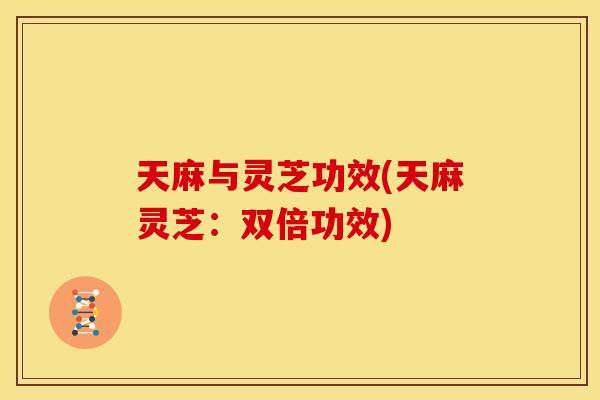 天麻与灵芝功效(天麻灵芝:双倍功效) 天麻与灵芝功效(天麻灵芝:双倍功效)