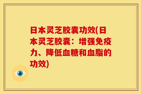 日本灵芝胶囊功效(日本灵芝胶囊：增强免疫力、降低和的功效)