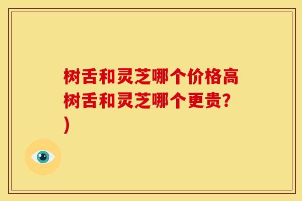 树舌和灵芝哪个价格高树舌和灵芝哪个更贵?) 树舌和灵芝哪个价格高树舌和灵芝哪个更贵?)