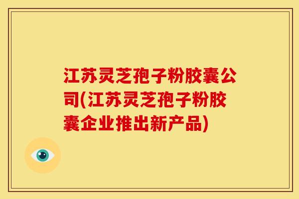 江苏灵芝孢子粉胶囊公司(江苏灵芝孢子粉胶囊企业推出新产品) 江苏灵芝孢子粉胶囊公司(江苏灵芝孢子粉胶囊企业推出新产品)