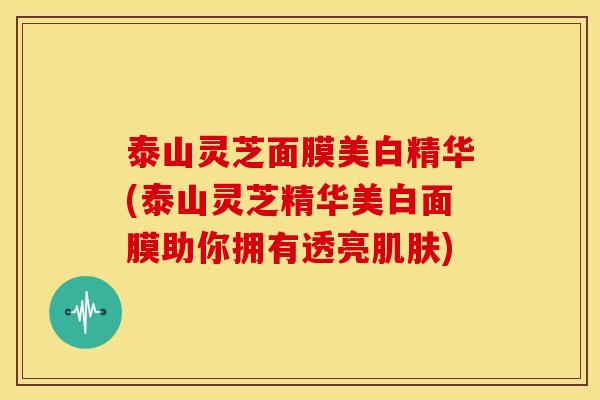 泰山灵芝面膜美白精华(泰山灵芝精华美白面膜助你拥有透亮) 泰山灵芝面膜美白精华(泰山灵芝精华美白面膜助你拥有透亮)