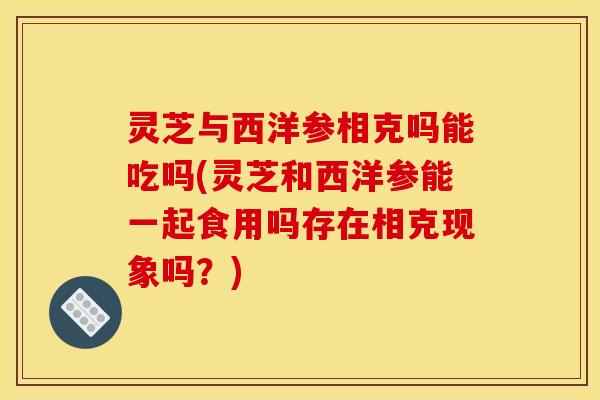 灵芝与西洋参相克吗能吃吗(灵芝和西洋参能一起食用吗存在相克现象吗?) 灵芝与西洋参相克吗能吃吗(灵芝和西洋参能一起食用吗存在相克现象吗?)