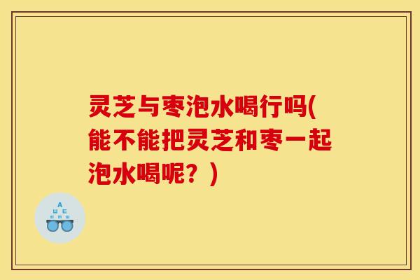 灵芝与枣泡水喝行吗(能不能把灵芝和枣一起泡水喝呢？)
